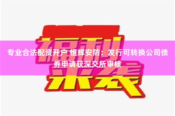 专业合法配资开户 恒辉安防：发行可转换公司债券申请获深交所审核