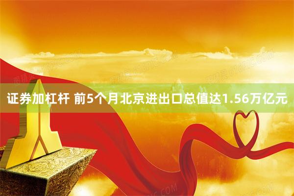 证券加杠杆 前5个月北京进出口总值达1.56万亿元