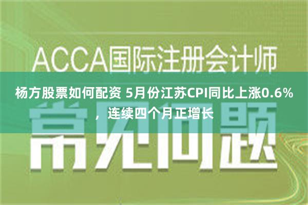 杨方股票如何配资 5月份江苏CPI同比上涨0.6%，连续四个月正增长