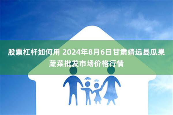 股票杠杆如何用 2024年8月6日甘肃靖远县瓜果蔬菜批发市场价格行情