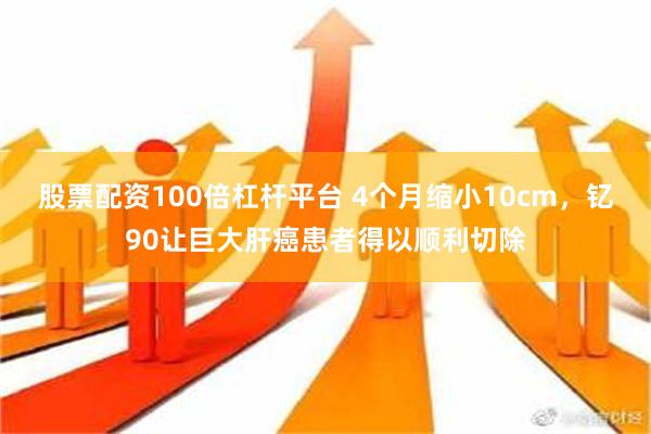 股票配资100倍杠杆平台 4个月缩小10cm，钇90让巨大肝癌患者得以顺利切除