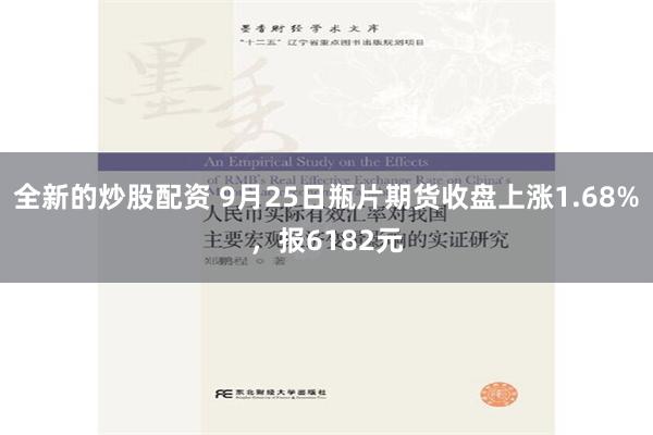 全新的炒股配资 9月25日瓶片期货收盘上涨1.68%，报6182元