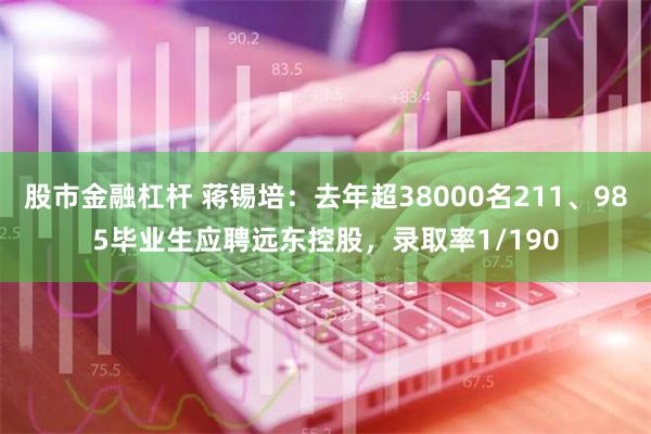 股市金融杠杆 蒋锡培：去年超38000名211、985毕业生应聘远东控股，录取率1/190