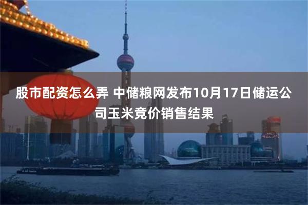 股市配资怎么弄 中储粮网发布10月17日储运公司玉米竞价销售结果