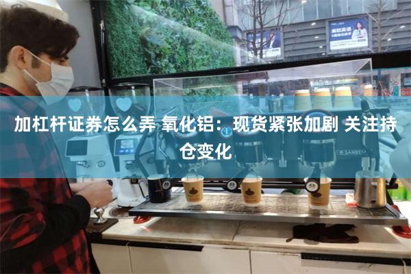 加杠杆证券怎么弄 氧化铝：现货紧张加剧 关注持仓变化