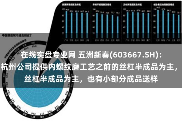 在线实盘专业网 五洲新春(603667.SH)：暂作为二级供应商给杭州公司提供内螺纹磨工艺之前的丝杠半成品为主，也有小部分成品送样