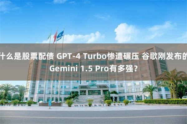 什么是股票配债 GPT-4 Turbo惨遭碾压 谷歌刚发布的Gemini 1.5 Pro有多强？