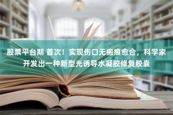 股票平台期 首次！实现伤口无瘢痕愈合，科学家开发出一种新型光诱导水凝胶修复胶囊