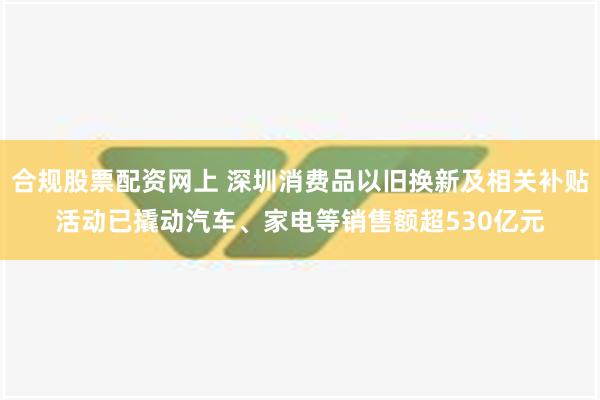 合规股票配资网上 深圳消费品以旧换新及相关补贴活动已撬动汽车、家电等销售额超530亿元