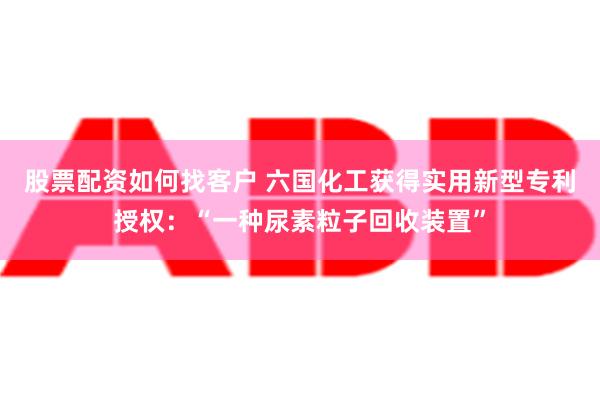 股票配资如何找客户 六国化工获得实用新型专利授权：“一种尿素粒子回收装置”