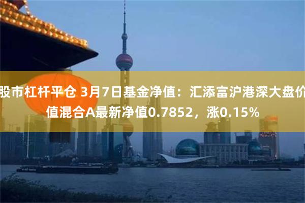 股市杠杆平仓 3月7日基金净值：汇添富沪港深大盘价值混合A最新净值0.7852，涨0.15%